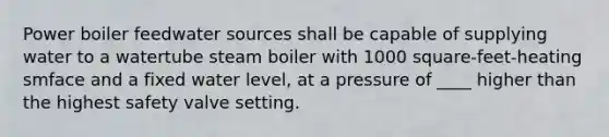 Power boiler feedwater sources shall be capable of supplying water to a watertube steam boiler with 1000 square-feet-heating smface and a fixed water level, at a pressure of ____ higher than the highest safety valve setting.