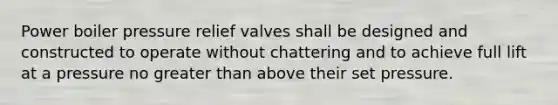Power boiler pressure relief valves shall be designed and constructed to operate without chattering and to achieve full lift at a pressure no greater than above their set pressure.