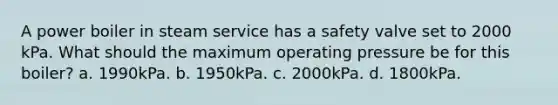 A power boiler in steam service has a safety valve set to 2000 kPa. What should the maximum operating pressure be for this boiler? a. 1990kPa. b. 1950kPa. c. 2000kPa. d. 1800kPa.