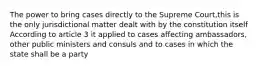 The power to bring cases directly to the Supreme Court,this is the only jurisdictional matter dealt with by the constitution itself According to article 3 it applied to cases affecting ambassadors, other public ministers and consuls and to cases in which the state shall be a party
