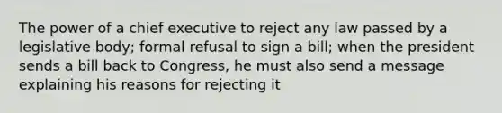 The power of a chief executive to reject any law passed by a legislative body; formal refusal to sign a bill; when the president sends a bill back to Congress, he must also send a message explaining his reasons for rejecting it