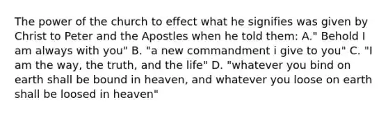 The power of the church to effect what he signifies was given by Christ to Peter and the Apostles when he told them: A." Behold I am always with you" B. "a new commandment i give to you" C. "I am the way, the truth, and the life" D. "whatever you bind on earth shall be bound in heaven, and whatever you loose on earth shall be loosed in heaven"