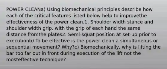 POWER CLEANa) Using biomechanical principles describe how each of the critical features listed below help to improvethe effectiveness of the power clean.1. Shoulder width stance and shoulder width grip, with the grip of each hand the same distance fromthe plates2. Semi-squat position at set-up prior to executionb) To be effective is the power clean a simultaneous or sequential movement? Why?c) Biomechanically, why is lifting the bar too far out in front during execution of the lift not the mosteffective technique?