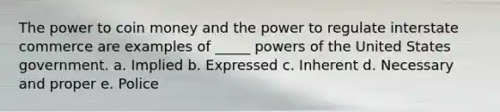 The power to coin money and the power to regulate interstate commerce are examples of _____ powers of the United States government. a. Implied b. Expressed c. Inherent d. Necessary and proper e. Police