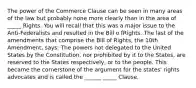 The power of the Commerce Clause can be seen in many areas of the law but probably none more clearly than in the area of _____ Rights. You will recall that this was a major issue to the Anti-Federalists and resulted in the Bill o fRights. The last of the amendments that comprise the Bill of Rights, the 10th Amendment, says: The powers not delegated to the United States by the Constitution, nor prohibited by it to the States, are reserved to the States respectively, or to the people. This became the cornerstone of the argument for the states' rights advocates and is called the ______ _____ Clause.