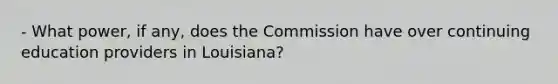 - What power, if any, does the Commission have over continuing education providers in Louisiana?