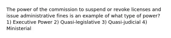 The power of the commission to suspend or revoke licenses and issue administrative fines is an example of what type of power? 1) Executive Power 2) Quasi-legislative 3) Quasi-judicial 4) Ministerial