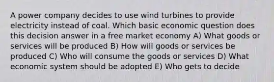 A power company decides to use wind turbines to provide electricity instead of coal. Which basic economic question does this decision answer in a free market economy A) What goods or services will be produced B) How will goods or services be produced C) Who will consume the goods or services D) What economic system should be adopted E) Who gets to decide