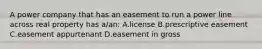 A power company that has an easement to run a power line across real property has a/an: A.license B.prescriptive easement C.easement appurtenant D.easement in gross