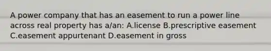 A power company that has an easement to run a power line across real property has a/an: A.license B.prescriptive easement C.easement appurtenant D.easement in gross