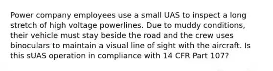 Power company employees use a small UAS to inspect a long stretch of high voltage powerlines. Due to muddy conditions, their vehicle must stay beside the road and the crew uses binoculars to maintain a visual line of sight with the aircraft. Is this sUAS operation in compliance with 14 CFR Part 107?