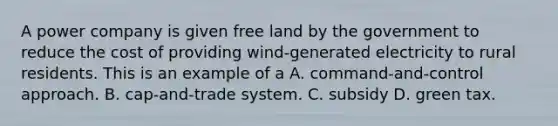 A power company is given free land by the government to reduce the cost of providing wind-generated electricity to rural residents. This is an example of a A. command-and-control approach. B. cap-and-trade system. C. subsidy D. green tax.