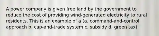 A power company is given free land by the government to reduce the cost of providing wind-generated electricity to rural residents. This is an example of a (a. command-and-control approach b. cap-and-trade system c. subsidy d. green tax)