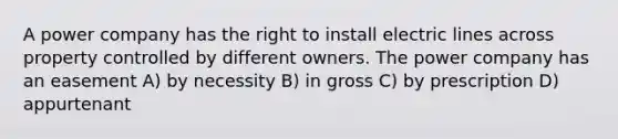 A power company has the right to install electric lines across property controlled by different owners. The power company has an easement A) by necessity B) in gross C) by prescription D) appurtenant