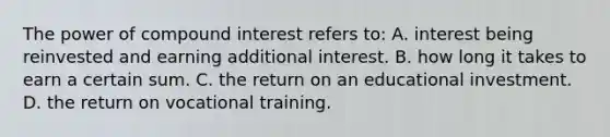 The power of compound interest refers to: A. interest being reinvested and earning additional interest. B. how long it takes to earn a certain sum. C. the return on an educational investment. D. the return on vocational training.