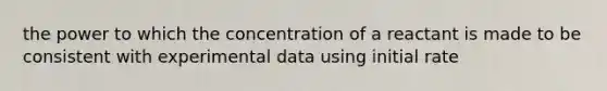 the power to which the concentration of a reactant is made to be consistent with experimental data using initial rate