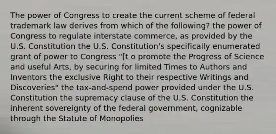 The power of Congress to create the current scheme of federal trademark law derives from which of the following? the power of Congress to regulate interstate commerce, as provided by the U.S. Constitution the U.S. Constitution's specifically enumerated grant of power to Congress "[t o promote the Progress of Science and useful Arts, by securing for limited Times to Authors and Inventors the exclusive Right to their respective Writings and Discoveries" the tax-and-spend power provided under the U.S. Constitution the supremacy clause of the U.S. Constitution the inherent sovereignty of the federal government, cognizable through the Statute of Monopolies