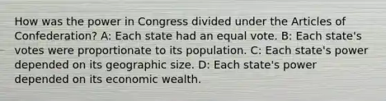 How was the power in Congress divided under the Articles of Confederation? A: Each state had an equal vote. B: Each state's votes were proportionate to its population. C: Each state's power depended on its geographic size. D: Each state's power depended on its economic wealth.