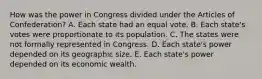 How was the power in Congress divided under the Articles of Confederation? A. Each state had an equal vote. B. Each state's votes were proportionate to its population. C. The states were not formally represented in Congress. D. Each state's power depended on its geographic size. E. Each state's power depended on its economic wealth.