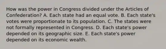 How was the power in Congress divided under the Articles of Confederation? A. Each state had an equal vote. B. Each state's votes were proportionate to its population. C. The states were not formally represented in Congress. D. Each state's power depended on its geographic size. E. Each state's power depended on its economic wealth.