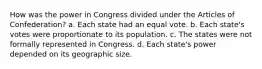 How was the power in Congress divided under the Articles of Confederation? a. Each state had an equal vote. b. Each state's votes were proportionate to its population. c. The states were not formally represented in Congress. d. Each state's power depended on its geographic size.