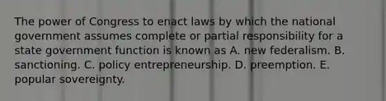 The power of Congress to enact laws by which the national government assumes complete or partial responsibility for a state government function is known as A. new federalism. B. sanctioning. C. policy entrepreneurship. D. preemption. E. popular sovereignty.