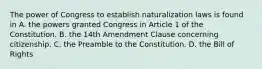 The power of Congress to establish naturalization laws is found in A. the powers granted Congress in Article 1 of the Constitution. B. the 14th Amendment Clause concerning citizenship. C. the Preamble to the Constitution. D. the Bill of Rights