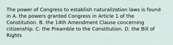 The power of Congress to establish naturalization laws is found in A. the powers granted Congress in Article 1 of the Constitution. B. the 14th Amendment Clause concerning citizenship. C. the Preamble to the Constitution. D. the Bill of Rights