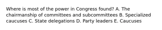 Where is most of the power in Congress found? A. The chairmanship of committees and subcommittees B. Specialized caucuses C. State delegations D. Party leaders E. Caucuses