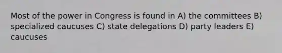 Most of the power in Congress is found in A) the committees B) specialized caucuses C) state delegations D) party leaders E) caucuses