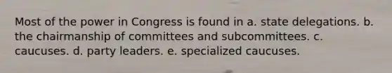 Most of the power in Congress is found in a. state delegations. b. the chairmanship of committees and subcommittees. c. caucuses. d. party leaders. e. specialized caucuses.