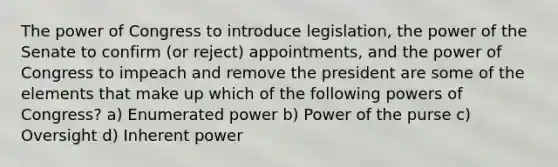 The power of Congress to introduce legislation, the power of the Senate to confirm (or reject) appointments, and the power of Congress to impeach and remove the president are some of the elements that make up which of the following powers of Congress? a) Enumerated power b) Power of the purse c) Oversight d) Inherent power