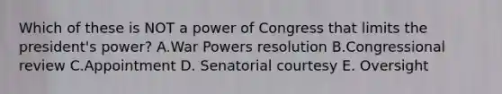 Which of these is NOT a power of Congress that limits the president's power? A.War Powers resolution B.Congressional review C.Appointment D. Senatorial courtesy E. Oversight