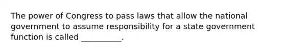 The power of Congress to pass laws that allow the national government to assume responsibility for a state government function is called __________.