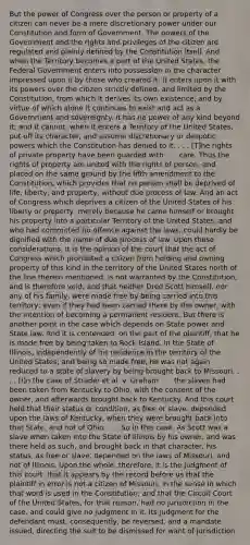 But the power of Congress over the person or property of a citizen can never be a mere discretionary power under our Constitution and form of Government. The powers of the Government and the rights and privileges of the citizen are regulated and plainly defined by the Constitution itself. And when the Territory becomes a part of the United States, the Federal Government enters into possession in the character impressed upon it by those who created it. It enters upon it with its powers over the citizen strictly defined, and limited by the Constitution, from which it derives its own existence, and by virtue of which alone it continues to exist and act as a Government and sovereignty. It has no power of any kind beyond it; and it cannot, when it enters a Territory of the United States, put off its character, and assume discretionary or despotic powers which the Constitution has denied to it. . . . [T]he rights of private property have been guarded with . . . care. Thus the rights of property are united with the rights of person, and placed on the same ground by the fifth amendment to the Constitution, which provides that no person shall be deprived of life, liberty, and property, without due process of law. And an act of Congress which deprives a citizen of the United States of his liberty or property, merely because he came himself or brought his property into a particular Territory of the United States, and who had committed no offence against the laws, could hardly be dignified with the name of due process of law. Upon these considerations, it is the opinion of the court that the act of Congress which prohibited a citizen from holding and owning property of this kind in the territory of the United States north of the line therein mentioned, is not warranted by the Constitution, and is therefore void; and that neither Dred Scott himself, nor any of his family, were made free by being carried into this territory; even if they had been carried there by the owner, with the intention of becoming a permanent resident. But there is another point in the case which depends on State power and State law. And it is contended, on the part of the plaintiff, that he is made free by being taken to Rock Island, in the State of Illinois, independently of his residence in the territory of the United States; and being so made free, he was not again reduced to a state of slavery by being brought back to Missouri. . . . [I]n the case of Strader et al. v. Graham . . . the slaves had been taken from Kentucky to Ohio, with the consent of the owner, and afterwards brought back to Kentucky. And this court held that their status or condition, as free or slave, depended upon the laws of Kentucky, when they were brought back into that State, and not of Ohio. . . . So in this case. As Scott was a slave when taken into the State of Illinois by his owner, and was there held as such, and brought back in that character, his status, as free or slave, depended on the laws of Missouri, and not of Illinois. Upon the whole, therefore, it is the judgment of this court, that it appears by the record before us that the plaintiff in error is not a citizen of Missouri, in the sense in which that word is used in the Constitution; and that the Circuit Court of the United States, for that reason, had no jurisdiction in the case, and could give no judgment in it. Its judgment for the defendant must, consequently, be reversed, and a mandate issued, directing the suit to be dismissed for want of jurisdiction