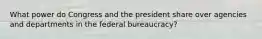 What power do Congress and the president share over agencies and departments in the federal bureaucracy?