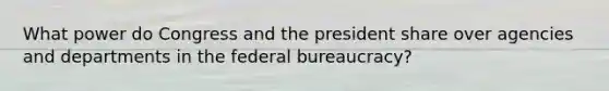 What power do Congress and the president share over agencies and departments in the federal bureaucracy?