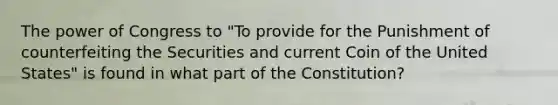 The power of Congress to "To provide for the Punishment of counterfeiting the Securities and current Coin of the United States" is found in what part of the Constitution?