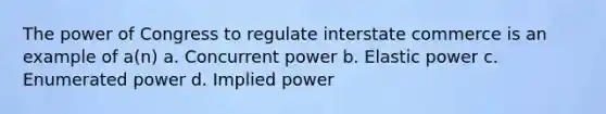 The power of Congress to regulate interstate commerce is an example of a(n) a. Concurrent power b. Elastic power c. Enumerated power d. Implied power