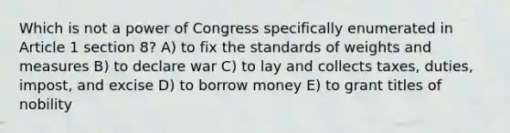 Which is not a power of Congress specifically enumerated in Article 1 section 8? A) to fix the standards of weights and measures B) to declare war C) to lay and collects taxes, duties, impost, and excise D) to borrow money E) to grant titles of nobility