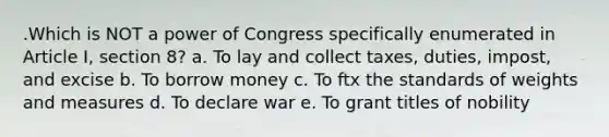 .Which is NOT a power of Congress specifically enumerated in Article I, section 8? a. To lay and collect taxes, duties, impost, and excise b. To borrow money c. To ftx the standards of weights and measures d. To declare war e. To grant titles of nobility