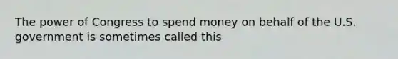 The power of Congress to spend money on behalf of the U.S. government is sometimes called this