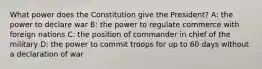 What power does the Constitution give the President? A: the power to declare war B: the power to regulate commerce with foreign nations C: the position of commander in chief of the military D: the power to commit troops for up to 60 days without a declaration of war