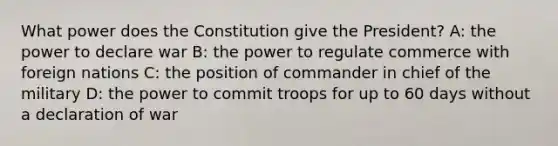 What power does the Constitution give the President? A: the power to declare war B: the power to regulate commerce with foreign nations C: the position of commander in chief of the military D: the power to commit troops for up to 60 days without a declaration of war