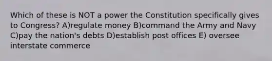 Which of these is NOT a power the Constitution specifically gives to Congress? A)regulate money B)command the Army and Navy C)pay the nation's debts D)establish post offices E) oversee interstate commerce