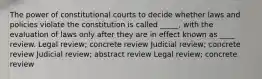 The power of constitutional courts to decide whether laws and policies violate the constitution is called _____, with the evaluation of laws only after they are in effect known as ____ review. Legal review; concrete review Judicial review; concrete review Judicial review; abstract review Legal review; concrete review