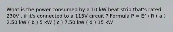 What is the power consumed by a 10 kW heat strip that's rated 230V , if it's connected to a 115V circuit ? Formula P = E² / R ( a ) 2.50 kW ( b ) 5 kW ( c ) 7.50 kW ( d ) 15 kW