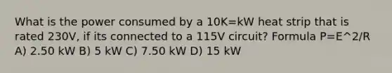 What is the power consumed by a 10K=kW heat strip that is rated 230V, if its connected to a 115V circuit? Formula P=E^2/R A) 2.50 kW B) 5 kW C) 7.50 kW D) 15 kW