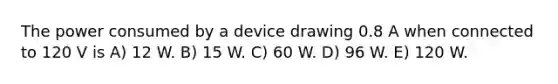 The power consumed by a device drawing 0.8 A when connected to 120 V is A) 12 W. B) 15 W. C) 60 W. D) 96 W. E) 120 W.