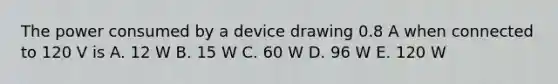 The power consumed by a device drawing 0.8 A when connected to 120 V is A. 12 W B. 15 W C. 60 W D. 96 W E. 120 W